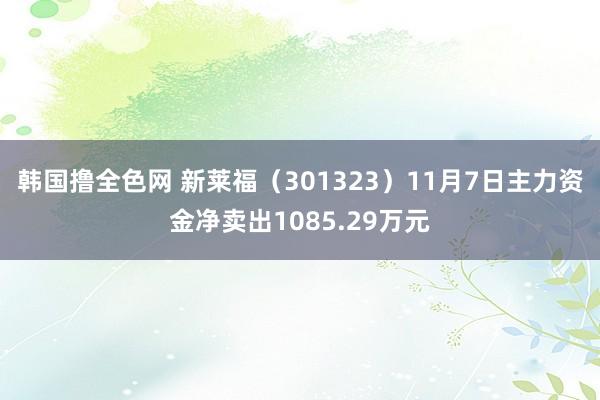 韩国撸全色网 新莱福（301323）11月7日主力资金净卖出1085.29万元