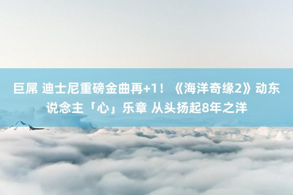 巨屌 迪士尼重磅金曲再+1！《海洋奇缘2》动东说念主「心」乐章 从头扬起8年之洋