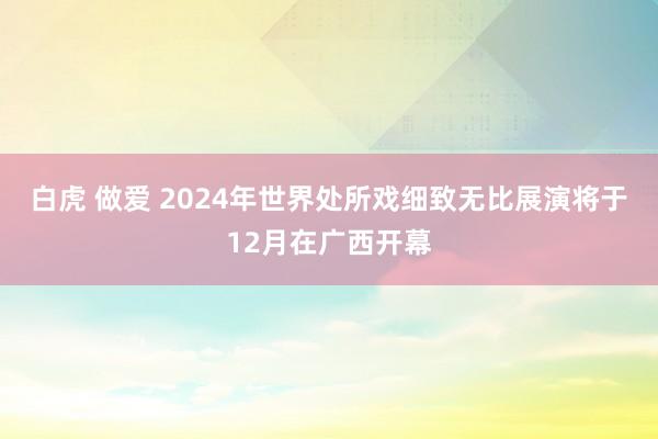 白虎 做爱 2024年世界处所戏细致无比展演将于12月在广西开幕