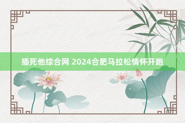 插死他综合网 2024合肥马拉松情怀开跑