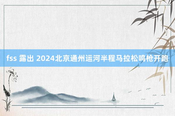 fss 露出 2024北京通州运河半程马拉松鸣枪开跑