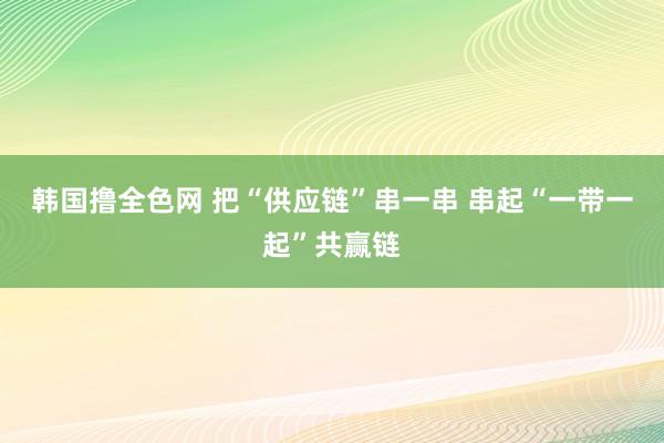 韩国撸全色网 把“供应链”串一串 串起“一带一起”共赢链