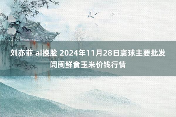 刘亦菲 ai换脸 2024年11月28日寰球主要批发阛阓鲜食玉米价钱行情