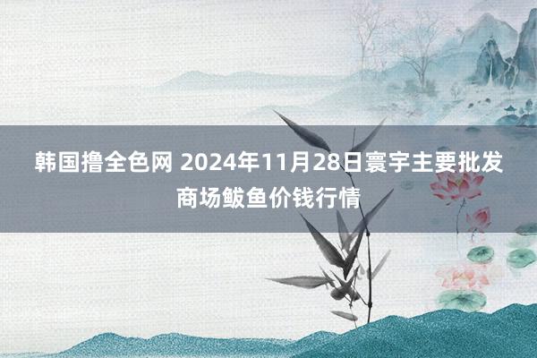 韩国撸全色网 2024年11月28日寰宇主要批发商场鲅鱼价钱行情