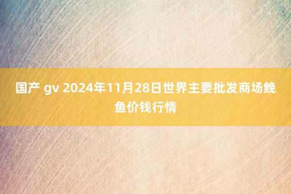 国产 gv 2024年11月28日世界主要批发商场鮸鱼价钱行情