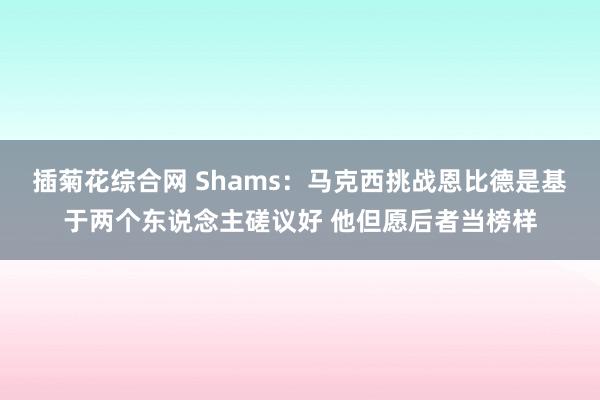 插菊花综合网 Shams：马克西挑战恩比德是基于两个东说念主磋议好 他但愿后者当榜样