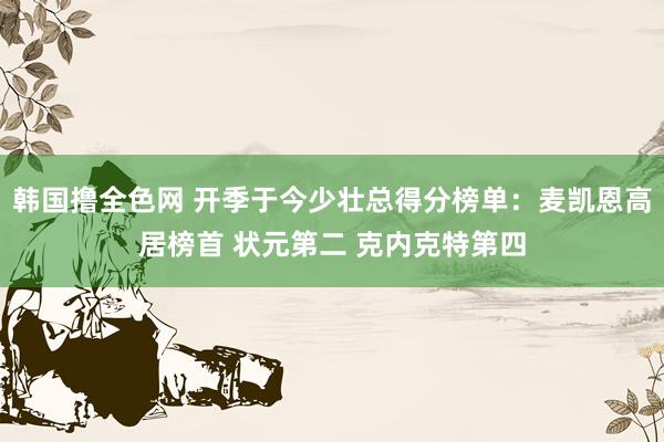 韩国撸全色网 开季于今少壮总得分榜单：麦凯恩高居榜首 状元第二 克内克特第四