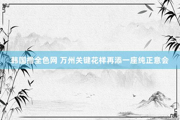 韩国撸全色网 万州关键花样再添一座纯正意会