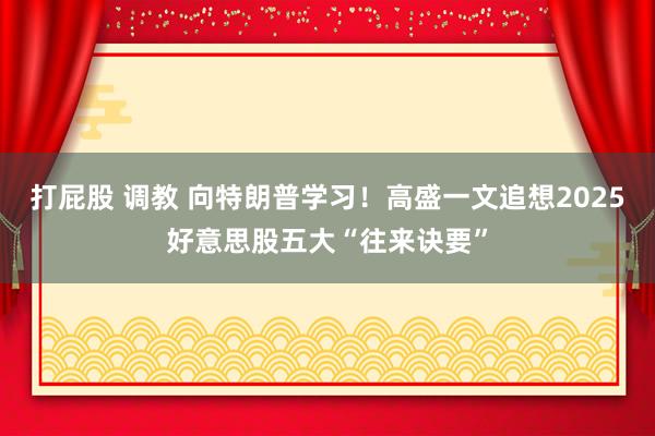 打屁股 调教 向特朗普学习！高盛一文追想2025好意思股五大“往来诀要”