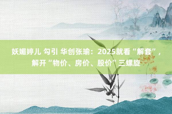 妖媚婷儿 勾引 华创张瑜：2025就看“解套”，解开“物价、房价、股价”三螺旋