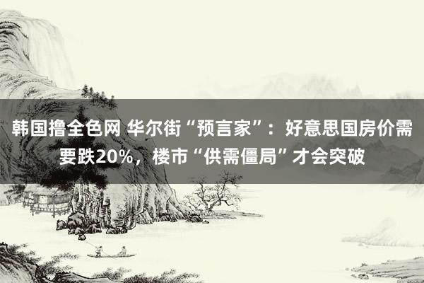 韩国撸全色网 华尔街“预言家”：好意思国房价需要跌20%，楼市“供需僵局”才会突破