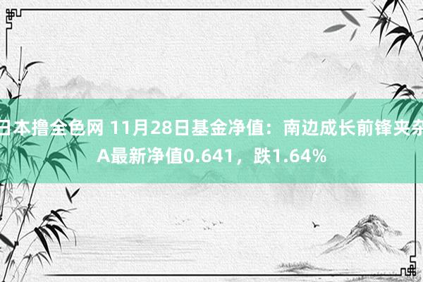 日本撸全色网 11月28日基金净值：南边成长前锋夹杂A最新净值0.641，跌1.64%