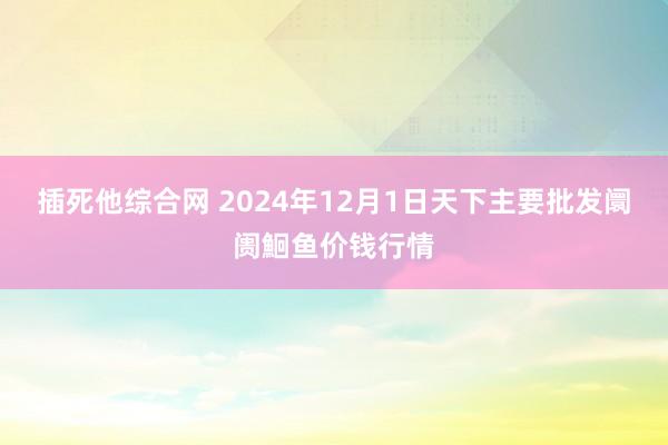 插死他综合网 2024年12月1日天下主要批发阛阓鮰鱼价钱行情