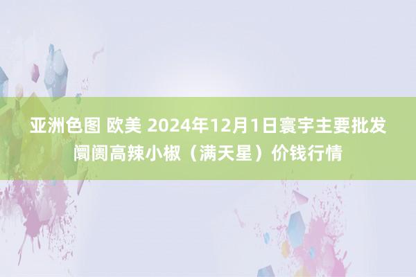 亚洲色图 欧美 2024年12月1日寰宇主要批发阛阓高辣小椒（满天星）价钱行情