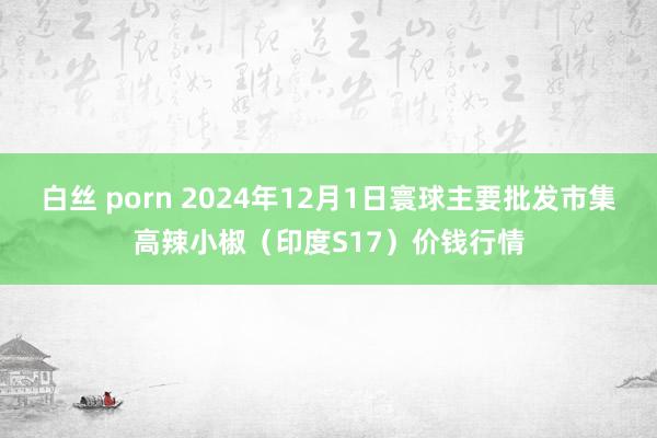 白丝 porn 2024年12月1日寰球主要批发市集高辣小椒（印度S17）价钱行情