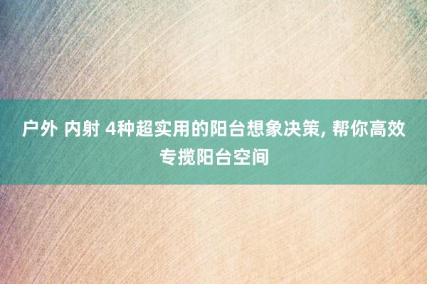 户外 内射 4种超实用的阳台想象决策， 帮你高效专揽阳台空间