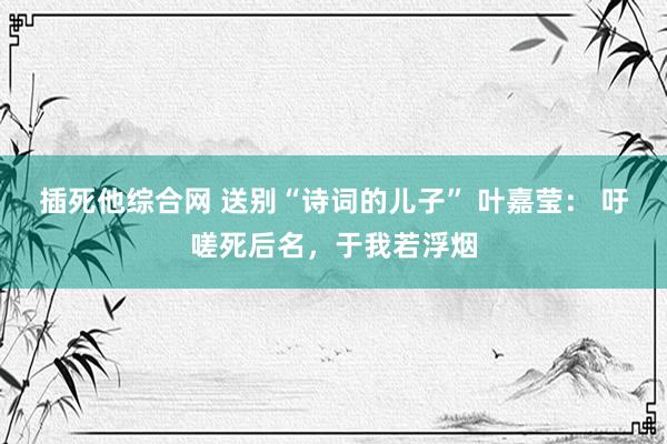 插死他综合网 送别“诗词的儿子” 叶嘉莹： 吁嗟死后名，于我若浮烟