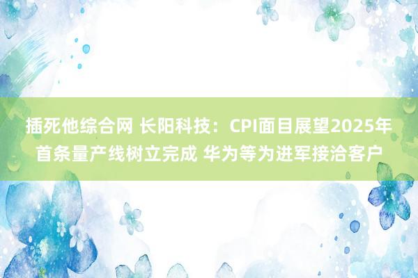 插死他综合网 长阳科技：CPI面目展望2025年首条量产线树立完成 华为等为进军接洽客户