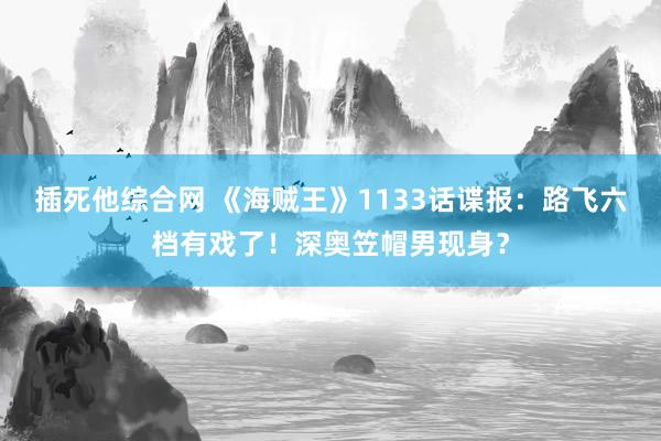 插死他综合网 《海贼王》1133话谍报：路飞六档有戏了！深奥笠帽男现身？