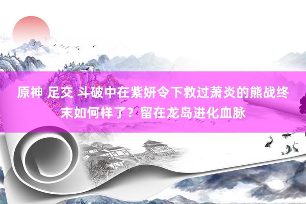 原神 足交 斗破中在紫妍令下救过萧炎的熊战终末如何样了？留在龙岛进化血脉