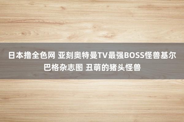 日本撸全色网 亚刻奥特曼TV最强BOSS怪兽基尔巴格杂志图 丑萌的猪头怪兽