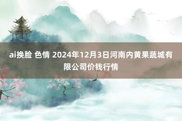 ai换脸 色情 2024年12月3日河南内黄果蔬城有限公司价钱行情