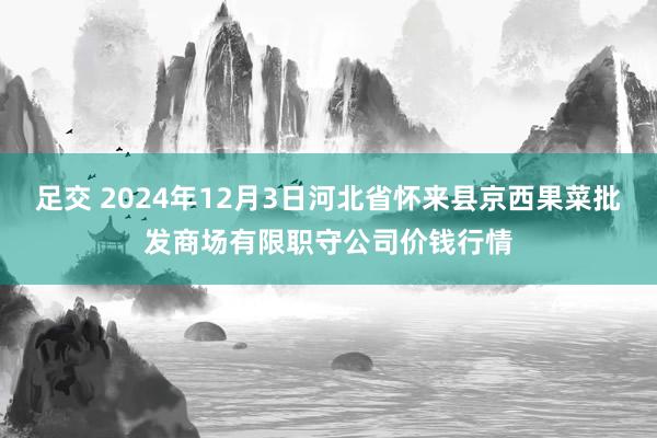 足交 2024年12月3日河北省怀来县京西果菜批发商场有限职守公司价钱行情