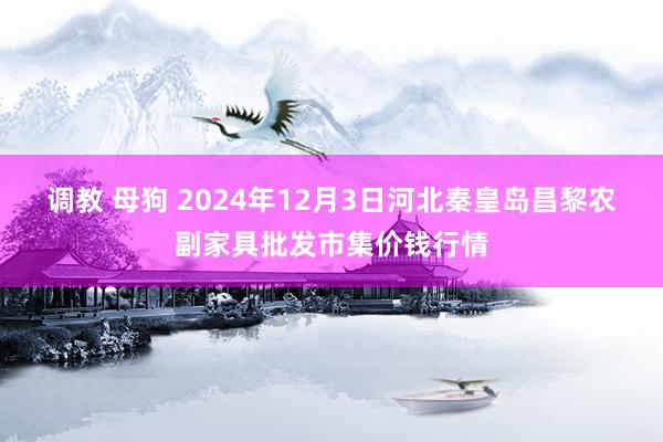 调教 母狗 2024年12月3日河北秦皇岛昌黎农副家具批发市集价钱行情