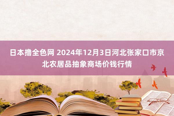 日本撸全色网 2024年12月3日河北张家口市京北农居品抽象商场价钱行情