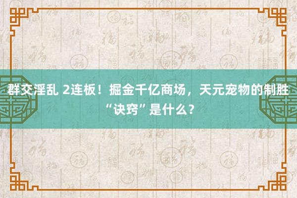 群交淫乱 2连板！掘金千亿商场，天元宠物的制胜“诀窍”是什么？