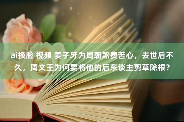 ai换脸 视频 姜子牙为周朝煞费苦心，去世后不久，周文王为何要将他的后东谈主剪草除根？