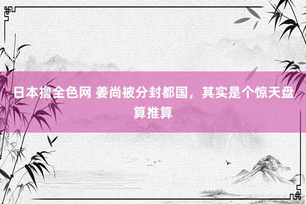 日本撸全色网 姜尚被分封都国，其实是个惊天盘算推算