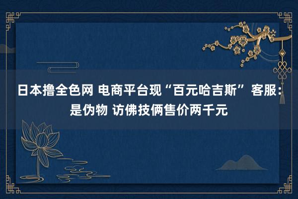 日本撸全色网 电商平台现“百元哈吉斯” 客服：是伪物 访佛技俩售价两千元