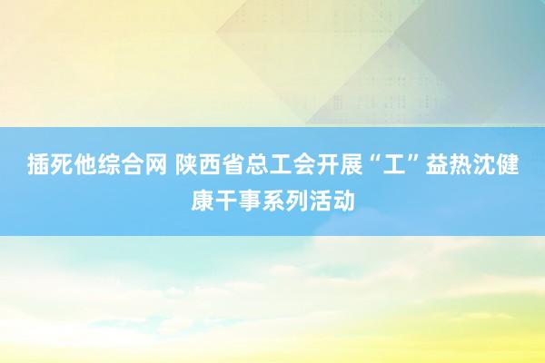 插死他综合网 陕西省总工会开展“工”益热沈健康干事系列活动