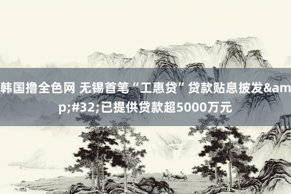 韩国撸全色网 无锡首笔“工惠贷”贷款贴息披发&#32;已提供贷款超5000万元