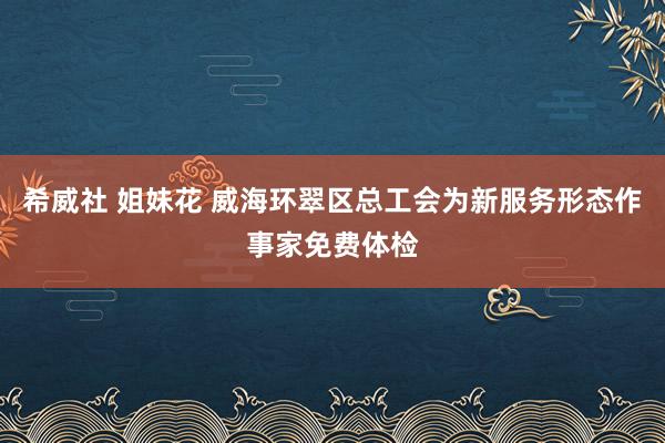 希威社 姐妹花 威海环翠区总工会为新服务形态作事家免费体检