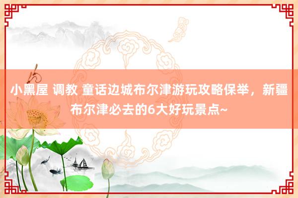 小黑屋 调教 童话边城布尔津游玩攻略保举，新疆布尔津必去的6大好玩景点~