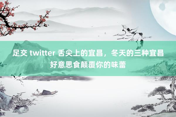 足交 twitter 舌尖上的宜昌，冬天的三种宜昌好意思食颠覆你的味蕾