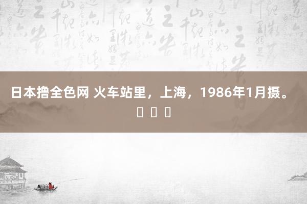 日本撸全色网 火车站里，上海，1986年1月摄。 ​​​