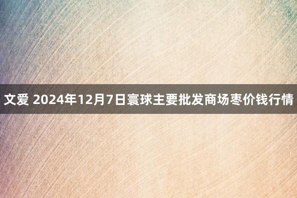 文爱 2024年12月7日寰球主要批发商场枣价钱行情