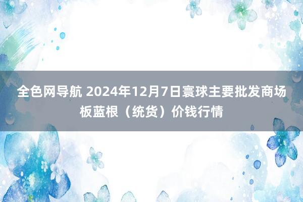 全色网导航 2024年12月7日寰球主要批发商场板蓝根（统货）价钱行情