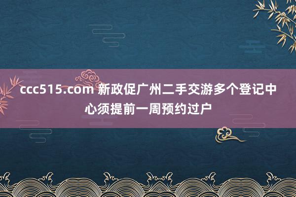 ccc515.com 新政促广州二手交游多个登记中心须提前一周预约过户