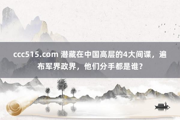 ccc515.com 潜藏在中国高层的4大间谍，遍布军界政界，他们分手都是谁？