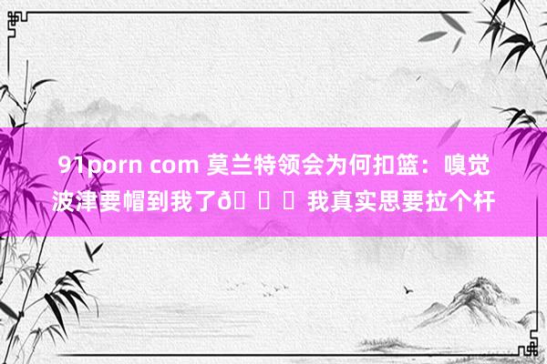 91porn com 莫兰特领会为何扣篮：嗅觉波津要帽到我了😂我真实思要拉个杆