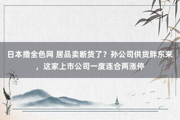 日本撸全色网 居品卖断货了？孙公司供货胖东来，这家上市公司一度连合两涨停