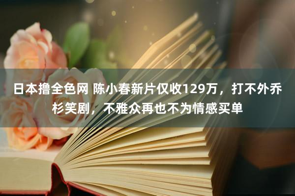 日本撸全色网 陈小春新片仅收129万，打不外乔杉笑剧，不雅众再也不为情感买单