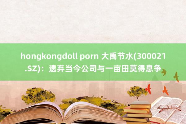 hongkongdoll porn 大禹节水(300021.SZ)：遗弃当今公司与一亩田莫得息争