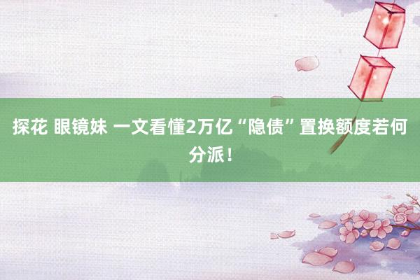 探花 眼镜妹 一文看懂2万亿“隐债”置换额度若何分派！