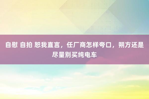 自慰 自拍 恕我直言，任厂商怎样夸口，朔方还是尽量别买纯电车