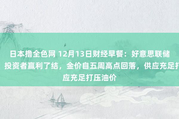 日本撸全色网 12月13日财经早餐：好意思联储决议前，投资者赢利了结，金价自五周高点回落，供应充足打压油价